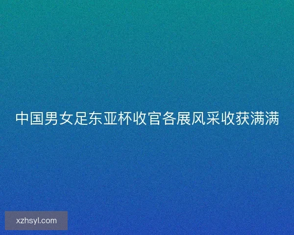 中国男女足东亚杯收官各展风采收获满满