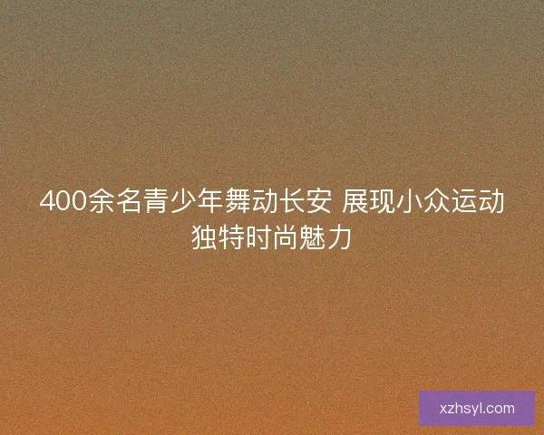 400余名青少年舞动长安 展现小众运动独特时尚魅力
